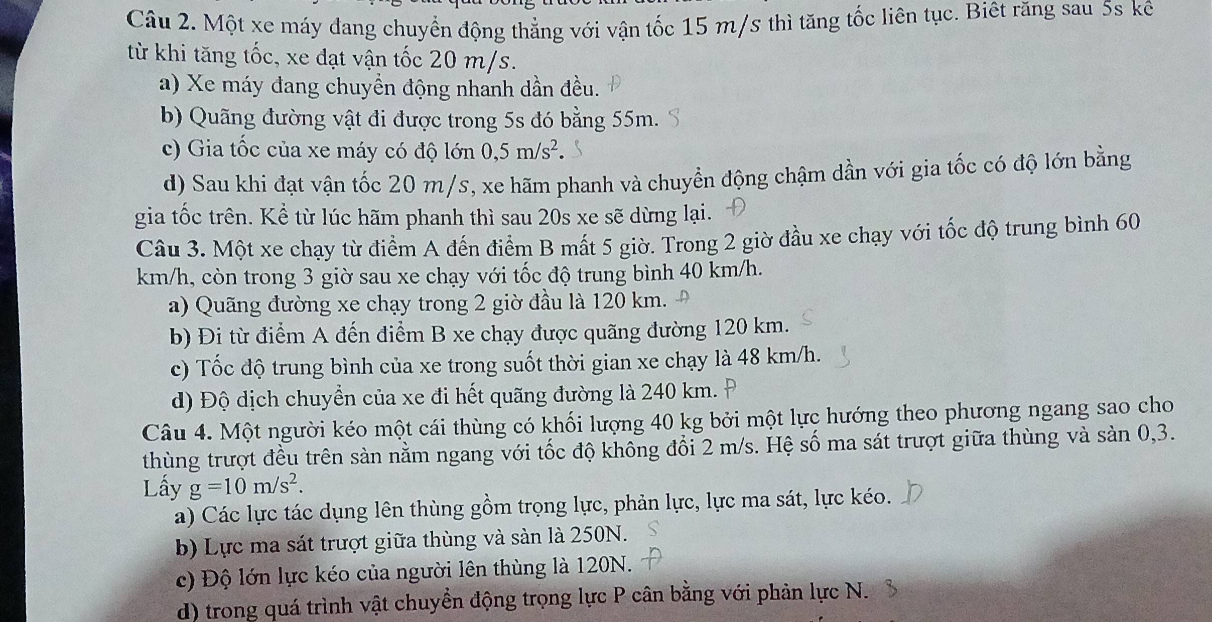 Một xe máy đang chuyển động thẳng với vận tốc 15 m/s thì tăng tốc liên tục. Biết răng sau 5s kê
từ khi tăng tốc, xe đạt vận tốc 20 m/s.
a) Xe máy đang chuyển động nhanh dần đều.
b) Quãng đường vật đi được trong 5s đó bằng 55m.
c) Gia tốc của xe máy có độ lớn 0,5m/s^2.
d) Sau khi đạt vận tốc 20 m/s, xe hãm phanh và chuyển động chậm dần với gia tốc có độ lớn bằng
gia tốc trên. Kể từ lúc hãm phanh thì sau 20s xe sẽ dừng lại.
Câu 3. Một xe chạy từ điểm A đến điểm B mất 5 giờ. Trong 2 giờ đầu xe chạy với tốc độ trung bình 60
km/h, còn trong 3 giờ sau xe chạy với tốc độ trung bình 40 km/h.
a) Quãng đường xe chạy trong 2 giờ đầu là 120 km.
b) Đi từ điểm A đến điểm B xe chạy được quãng đường 120 km.
c) Tốc độ trung bình của xe trong suốt thời gian xe chạy là 48 km/h.
d) Độ dịch chuyển của xe đi hết quãng đường là 240 km.
Câu 4. Một người kéo một cái thùng có khối lượng 40 kg bởi một lực hướng theo phương ngang sao cho
thùng trượt đều trên sàn nằm ngang với tốc độ không đổi 2 m/s. Hệ số ma sát trượt giữa thùng và sản 0,3.
Lấy g=10m/s^2.
a) Các lực tác dụng lên thùng gồm trọng lực, phản lực, lực ma sát, lực kéo.
b) Lực ma sát trượt giữa thùng và sản là 250N.
c) Độ lớn lực kéo của người lên thùng là 120N.
d) trong quá trình vật chuyển động trọng lực P cân bằng với phản lực N.