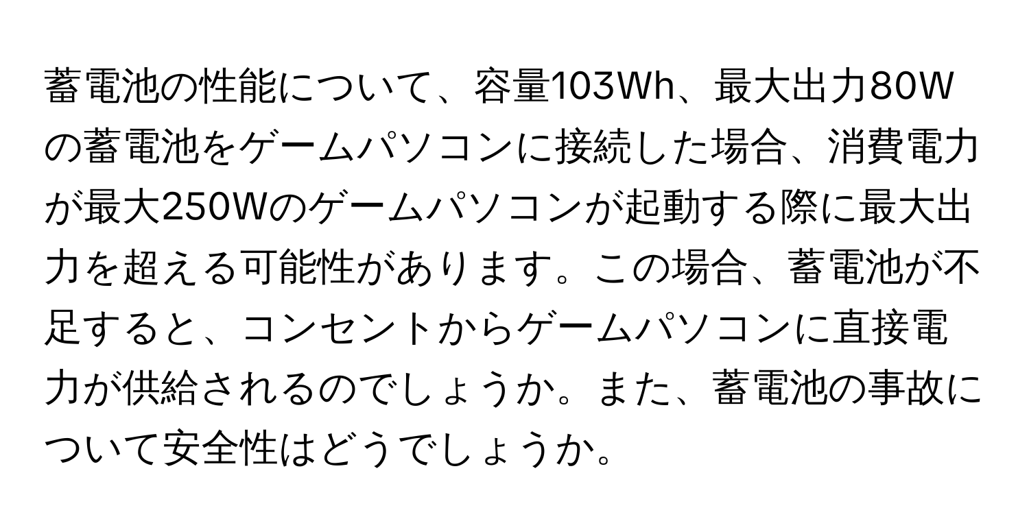蓄電池の性能について、容量103Wh、最大出力80Wの蓄電池をゲームパソコンに接続した場合、消費電力が最大250Wのゲームパソコンが起動する際に最大出力を超える可能性があります。この場合、蓄電池が不足すると、コンセントからゲームパソコンに直接電力が供給されるのでしょうか。また、蓄電池の事故について安全性はどうでしょうか。