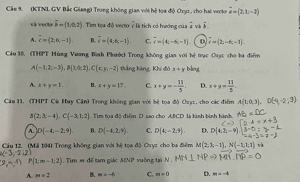 (KTNL GV Bắc Giang) Trong không gian với hệ tọa độ Oxyz , cho hai vectơ vector a=(2;1;-2)
và vecto vector b=(1;0;2). Tim tọa độ vectơ c là tích có hướng của vector a và vector b.
A. overline c=(2;6;-1). B. vector c=(4;6;-1). C. vector c=(4;-6;-1). D, vector c=(2;-6;-1).
Câu 10. (THPT Hùng Vương Bình Phước) Trong không gian với hệ trục Oxyz cho ba điểm
A(-1;2;-3),B(1;0;2),C(x;y;-2) thẳằng hàng. Khi đó x+y bằng
A. x+y=1. B. x+y=17. C. x+y=- 11/5 . D. x+y= 11/5 .
Câu 11. (THPT Cù Huy Cận) Trong không gian với hệ tọa độ Oxyz, cho các điểm A(1;0;3),
B(2;3;-4),C(-3;1;2). Tìm tọa độ điểm D sao cho ABCD là hình bình hành.
A. D(-4;-2;9). B. D(-4;2;9). C. D(4;-2;9). D. D(4;2
Câu 12. (Mã 104) Trong không gian với hệ tọa độ Oxyz cho ba điểm M(2;3;-1),N(-1;1;1) và
P(1;m-1;2). Tìm m để tam giác MNP vuông tại N .
A. m=2 B. m=-6 C. m=0 D. m=-4