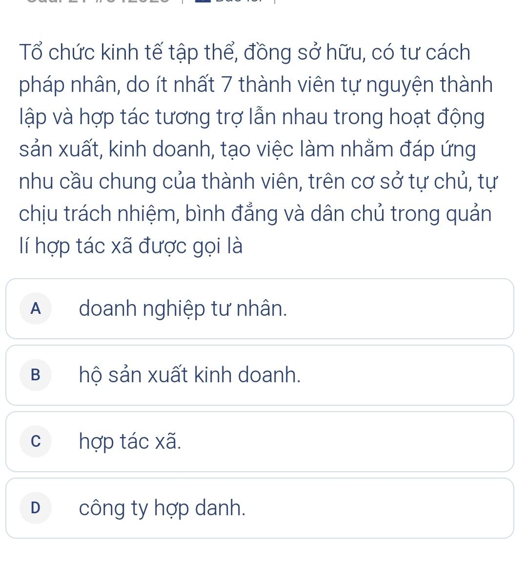 Tổ chức kinh tế tập thể, đồng sở hữu, có tư cách
pháp nhân, do ít nhất 7 thành viên tự nguyện thành
lập và hợp tác tương trợ lẫn nhau trong hoạt động
sản xuất, kinh doanh, tạo việc làm nhằm đáp ứng
nhu cầu chung của thành viên, trên cơ sở tự chủ, tự
chịu trách nhiệm, bình đẳng và dân chủ trong quản
lí hợp tác xã được gọi là
A doanh nghiệp tư nhân.
B hộ sản xuất kinh doanh.
c hợp tác xã.
D công ty hợp danh.