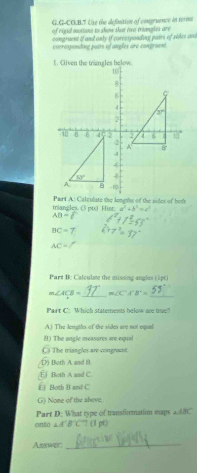 G-CO.B.7 Use the definition of congruence in terms
of rigid motions to show that two triangles are
congruent if and only if corresponding pairs of sides and
corresponding pairs of angles are congruent
triangles. (3 pts) Hint: a^2+b^2=c^2
AB=
BC=7
AC=
Part B: Calculate the missing angles (1pt.)
m∠ ACB= _ m∠ C'A'B'= _
Part C: Which statements below are true?
A) The lengths of the sides are not equal
B) The angle measures are equal
C) The triangles are congruent
D) Both A and B.
E Both A and C
E Both B and C
G) None of the above.
Part D: What type of transformation maps △ ABC
onto △ A'B'C' * (1 pt)
Answer_