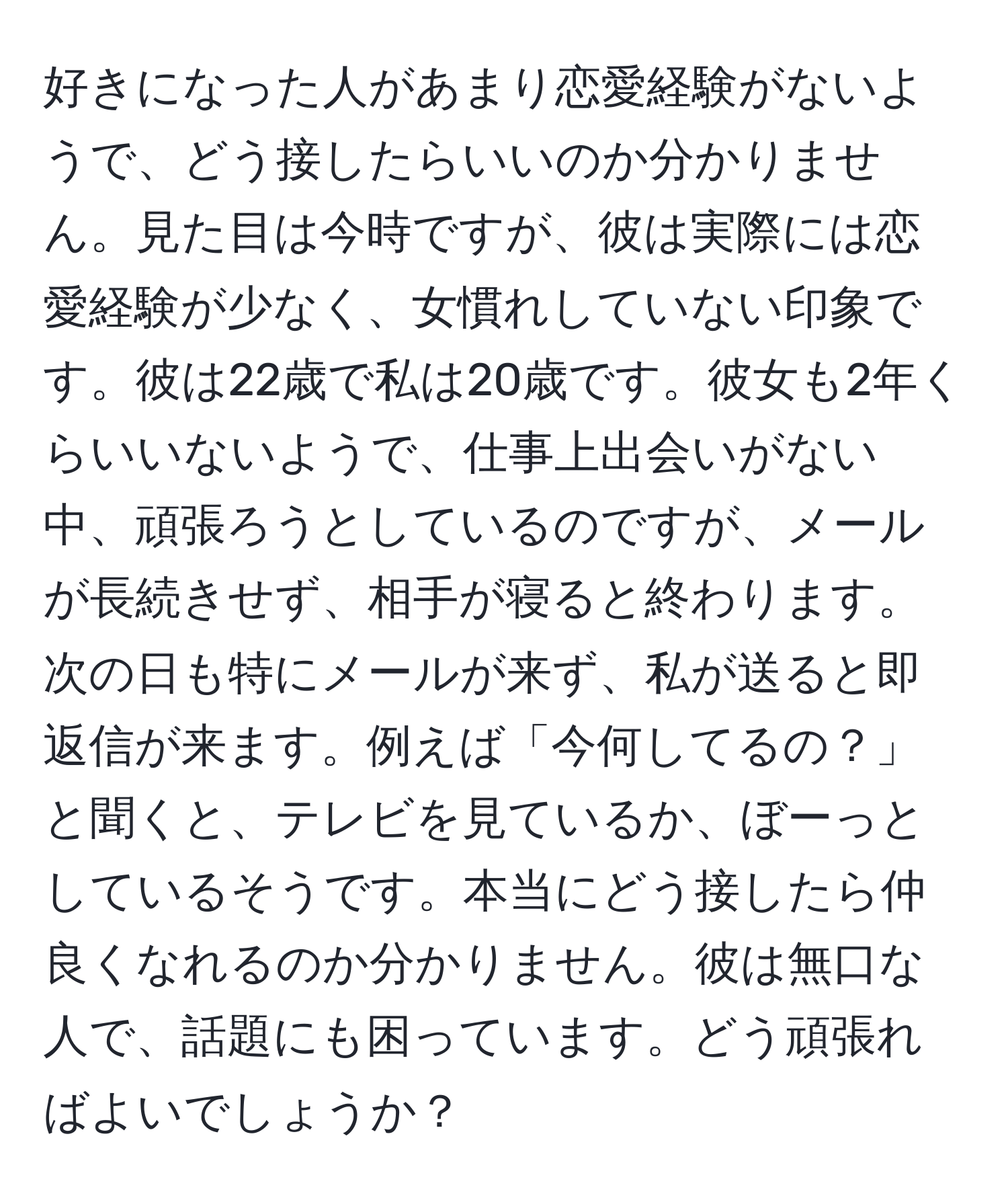 好きになった人があまり恋愛経験がないようで、どう接したらいいのか分かりません。見た目は今時ですが、彼は実際には恋愛経験が少なく、女慣れしていない印象です。彼は22歳で私は20歳です。彼女も2年くらいいないようで、仕事上出会いがない中、頑張ろうとしているのですが、メールが長続きせず、相手が寝ると終わります。次の日も特にメールが来ず、私が送ると即返信が来ます。例えば「今何してるの？」と聞くと、テレビを見ているか、ぼーっとしているそうです。本当にどう接したら仲良くなれるのか分かりません。彼は無口な人で、話題にも困っています。どう頑張ればよいでしょうか？