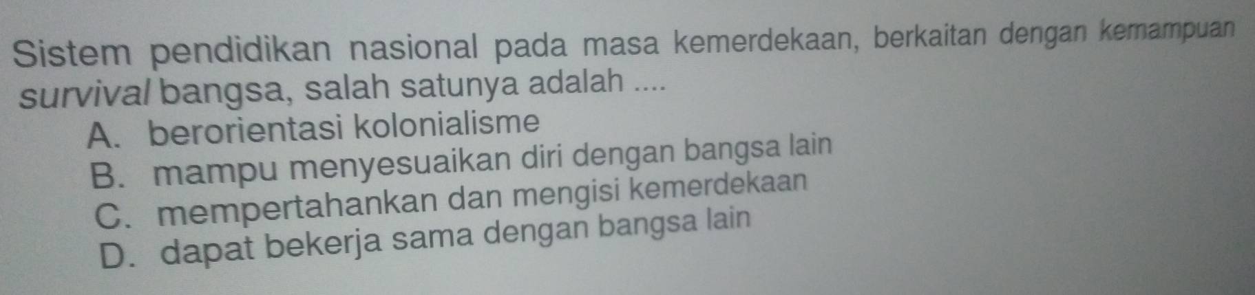 Sistem pendidikan nasional pada masa kemerdekaan, berkaitan dengan kemampuan
survival bangsa, salah satunya adalah ....
A. berorientasi kolonialisme
B. mampu menyesuaikan diri dengan bangsa lain
C. mempertahankan dan mengisi kemerdekaan
D. dapat bekerja sama dengan bangsa lain