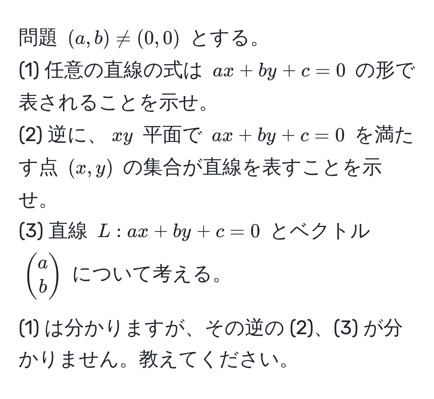 問題 $(a,b) != (0,0)$ とする。  
(1) 任意の直線の式は $ax + by + c = 0$ の形で表されることを示せ。  
(2) 逆に、$xy$ 平面で $ax + by + c = 0$ を満たす点 $(x,y)$ の集合が直線を表すことを示せ。  
(3) 直線 $L: ax + by + c = 0$ とベクトル $beginpmatrix a  b endpmatrix$ について考える。

(1) は分かりますが、その逆の (2)、(3) が分かりません。教えてください。