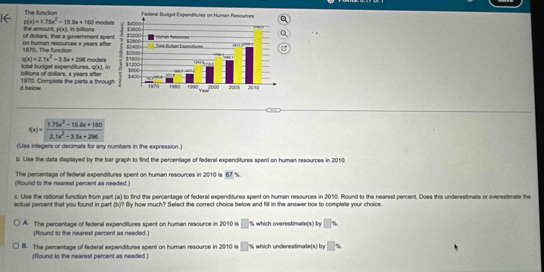 The function
p(x)=1.75x^2-15.9x+160 mode 
the amount, p(x). in billions 
of dollars, that a government spe 
on human resources x years after 
1970. The function
q(x)=2.1x^2-3.5x+296 models 
total budget expenditures, q(x), in 
billions of dollars, x years after 
1970. Complete the parts a throug 
d below.
f(x)= (1.75x^2-15.9x+160)/2.1x^2-3.5x+296 
(Use integers or decimals for any numbers in the expression.) 
b. Use the data displayed by the bar graph to find the percentage of federal expenditures spent on human resources in 2010. 
The percentage of federal expenditures spent on human resources in 2010 is overline 67 %. 
(Round to the nearest percent as needed.) 
c. Use the rational function from part (a) to find the percentage of federal expenditures spent on human resources in 2010. Round to the nearest percent. Does this underestimate or overestimate the 
actual percent that you found in part (b)? By how much? Select the correct choice below and fill in the answer box to complete your choice. 
A. The percentage of federal expenditures spent on human resource in 2010 is □ % which overestimate(s) by □ %. 
(Round to the nearest percent as needed.) 
B. The percentage of federal expenditures spent on human resource in 2010 is □ X which underestimate(s) by □ %. 
(Round to the nearest percent as needed.)
