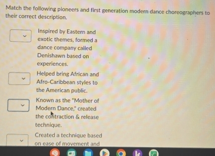 Match the following pioneers and first generation modern dance choreographers to
their correct description.
Inspired by Eastern and
exotic themes, formed a
dance company called
Denishawn based on
experiences.
Helped bring African and
Afro-Caribbean styles to
the American public.
Known as the "Mother of
Modern Dance," created
the contraction & release
technique.
Created a technique based
on ease of movement and