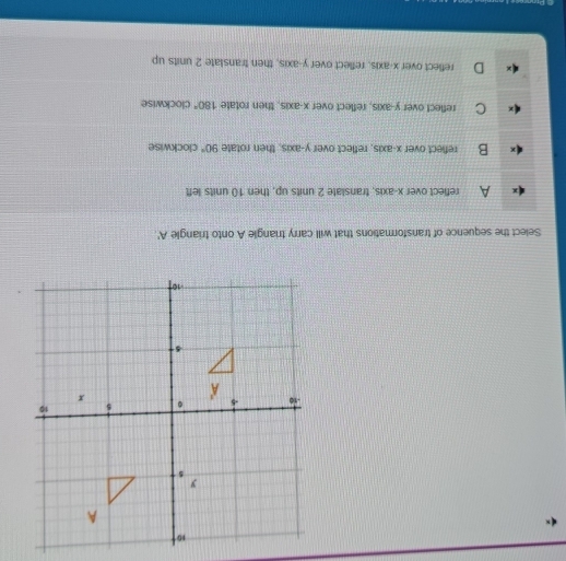 Select the sequence of transformations that will carry triangle A onto triangle A '
A reflect over x-axis, translate 2 units up, then 10 units left
B reflect over x-axis, reflect over y-axis, then rotate 90° clockwise
C reflect over y-axis, reflect over x-axis, then rotate 180° clockwise
reflect over x-axis, reflect over y-axis, then translate 2 units up
Prann