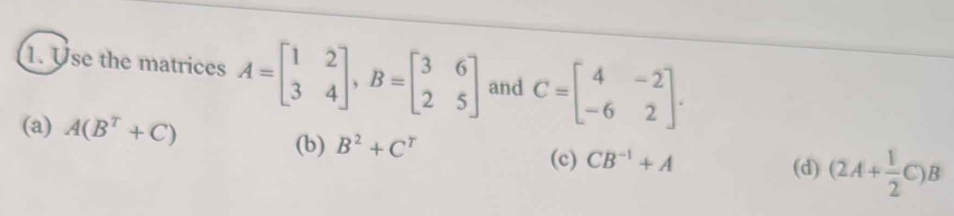 Use the matrices A=beginbmatrix 1&2 3&4endbmatrix , B=beginbmatrix 3&6 2&5endbmatrix and C=beginbmatrix 4&-2 -6&2endbmatrix.
(a) A(B^T+C)
(b) B^2+C^T (c) CB^(-1)+A (d) (2A+ 1/2 C)B