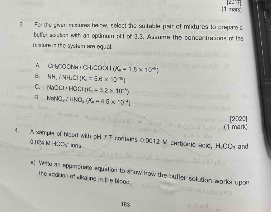 [2017]
(1 mark)
3. For the given mixtures below, select the suitable pair of mixtures to prepare a
buffer solution with an optimum pH of 3.3. Assume the concentrations of the
mixture in the system are equal.
A. CH_3COONa/CH_3COOH(K_a=1.8* 10^(-5))
B. NH_3/NH_4Cl(K_a=5.6* 10^(-10))
C. NaOCI/HOCI(K_a=3.2* 10^(-8))
D. NaNO_2/HNO_2(K_a=4.5* 10^(-4))
[2020]
(1 mark)
4. A sample of blood with pH 7.7 contains 0.0012 M carbonic acid, H_2CO_3 and
0.024MHCO_3^- ions.
a) Write an appropriate equation to show how the buffer solution works upon
the addition of alkaline in the blood.
183