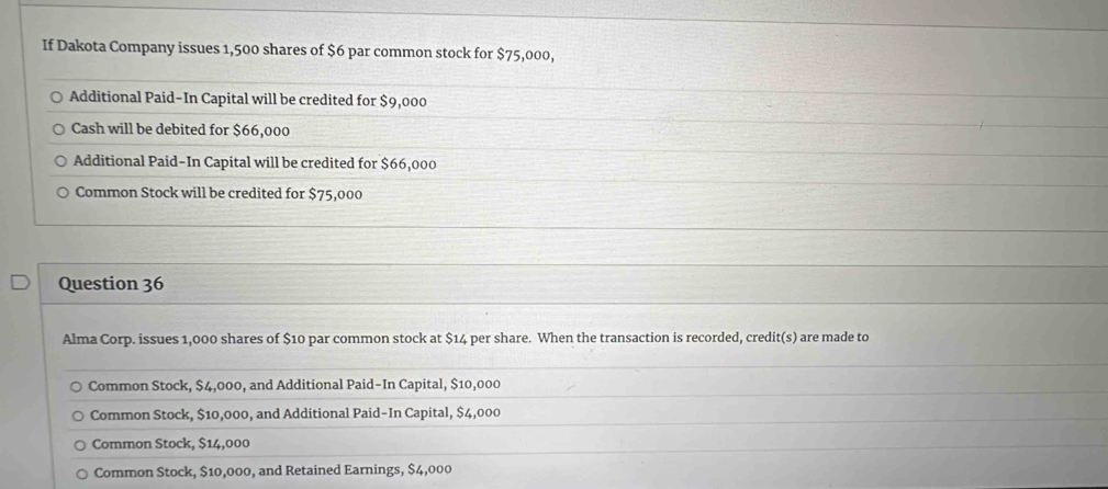 If Dakota Company issues 1,500 shares of $6 par common stock for $75,000,
Additional Paid-In Capital will be credited for $9,000
Cash will be debited for $66,000
Additional Paid-In Capital will be credited for $66,000
Common Stock will be credited for $75,000
Question 36
Alma Corp. issues 1,000 shares of $10 par common stock at $14 per share. When the transaction is recorded, credit(s) are made to
Common Stock, $4,000, and Additional Paid-In Capital, $10,000
Common Stock, $10,000, and Additional Paid-In Capital, $4,000
Common Stock, $14,000
Common Stock, $10,000, and Retained Earnings, $4,000