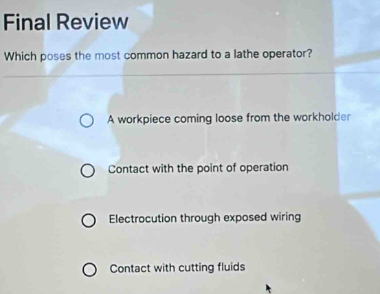 Final Review
Which poses the most common hazard to a lathe operator?
A workpiece coming loose from the workholder
Contact with the point of operation
Electrocution through exposed wiring
Contact with cutting fluids