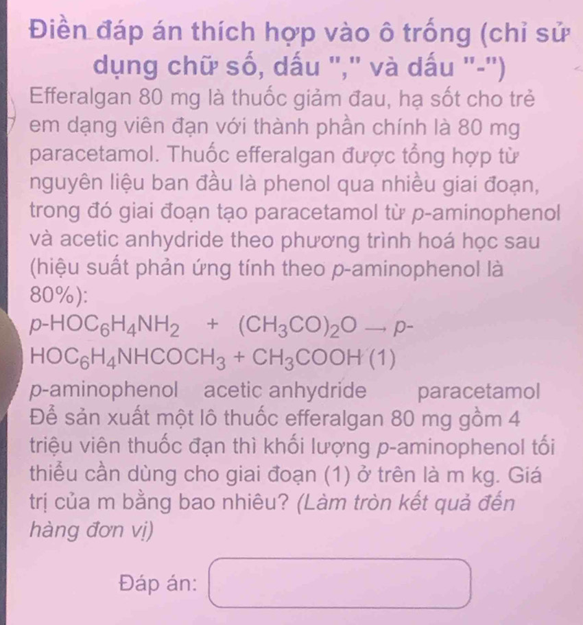 Điền đáp án thích hợp vào ô trống (chỉ sử 
dụng chữ số, dấu "," và dấu "-') 
Efferalgan 80 mg là thuốc giảm đau, hạ sốt cho trẻ 
em dạng viên đạn với thành phần chính là 80 mg
paracetamol. Thuốc efferalgan được tổng hợp từ 
nguyên liệu ban đầu là phenol qua nhiều giai đoạn, 
trong đó giai đoạn tạo paracetamol từ p-aminophenol 
và acetic anhydride theo phương trình hoá học sau 
(hiệu suất phản ứng tính theo p -aminophenol là
80%):
p-HOC_6H_4NH_2+(CH_3CO)_2Oto p-
HOC_6H_4NHCOCH_3+CH_3COOH(1)
p-aminophenol acetic anhydride paracetamol 
Để sản xuất một lô thuốc efferalgan 80 mg gồm 4
triệu viên thuốc đạn thì khối lượng p -aminophenol tối 
thiểu cần dùng cho giai đoạn (1) ở trên là m kg. Giá 
trị của m bằng bao nhiêu? (Làm tròn kết quả đến 
hàng đơn vị) 
Đáp án: