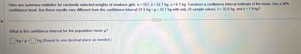 Here are summary statistics for randomly selected weights of newborn girls: n=157, overline x=32 7 hg, s=6.1hg. Construct a confidence interval estimate of the mean. Use a 98%
confidence level. Are these results very different from the confidence interval 31.5hg <33.7 hg with only 20 sample values, dot x=32.6hg , and s=1.9hg ? 
What is the confidence interval for the population mean μ?
□ hg (Round to one decimal place as needed.)