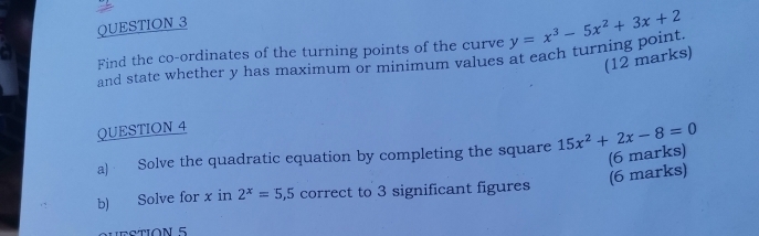 Find the co-ordinates of the turning points of the curve y=x^3-5x^2+3x+2
(12 marks)
and state whether y has maximum or minimum values at each turning point
QUESTION 4
a) Solve the quadratic equation by completing the square 15x^2+2x-8=0
(6 marks)
(6 marks)
b) Solve for x in 2^x=5,5 correct to 3 significant figures