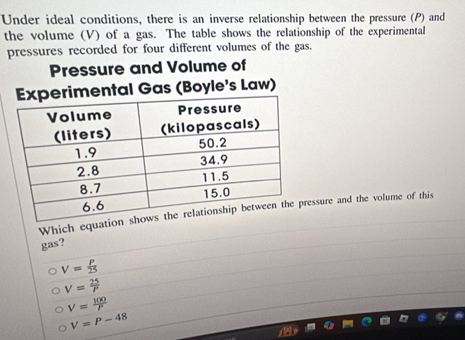 Under ideal conditions, there is an inverse relationship between the pressure (P) and
the volume (V) of a gas. The table shows the relationship of the experimental
pressures recorded for four different volumes of the gas.
Pressure and Volume of
ental Gas (Boyle's Law)
Which equatioessure and the volume of this
gas?
V= P/25 
V= 25/P 
V= 100/P 
V=P-48