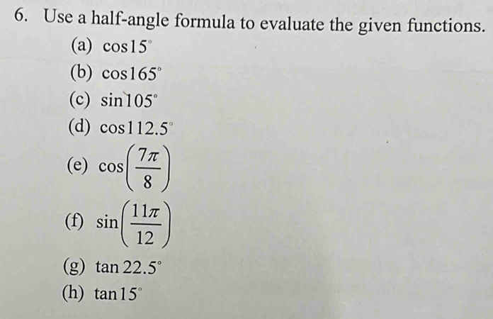 Use a half-angle formula to evaluate the given functions. 
(a) cos 15°
(b) cos 165°
(c) sin 105°
(d) cos 112.5°
(e) cos ( 7π /8 )
(f) sin ( 11π /12 )
(g) tan 22.5°
(h) tan 15°