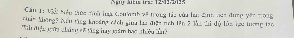 Ngày kiểm tra: 12/02/2025 
Câu 1: Viết biểu thức định luật Coulomb về tương tác của hai định tích đứng yên trong 
chân không? Nếu tăng khoảng cách giữa hai điện tích lên 2 lần thì độ lớn lực tương tác 
tĩnh điện giữa chúng sẽ tăng hay giảm bao nhiêu lần?