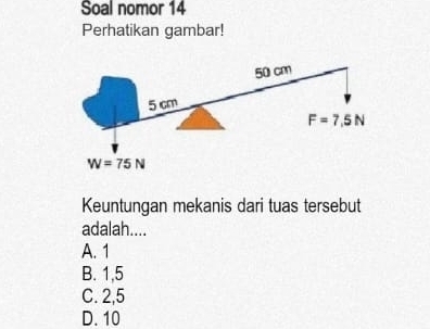 Soal nomor 14
Perhatikan gambar!
50 cm
5 cm
F=7,5N
W=75N
Keuntungan mekanis dari tuas tersebut
adalah....
A. 1
B. 1,5
C. 2,5
D. 10