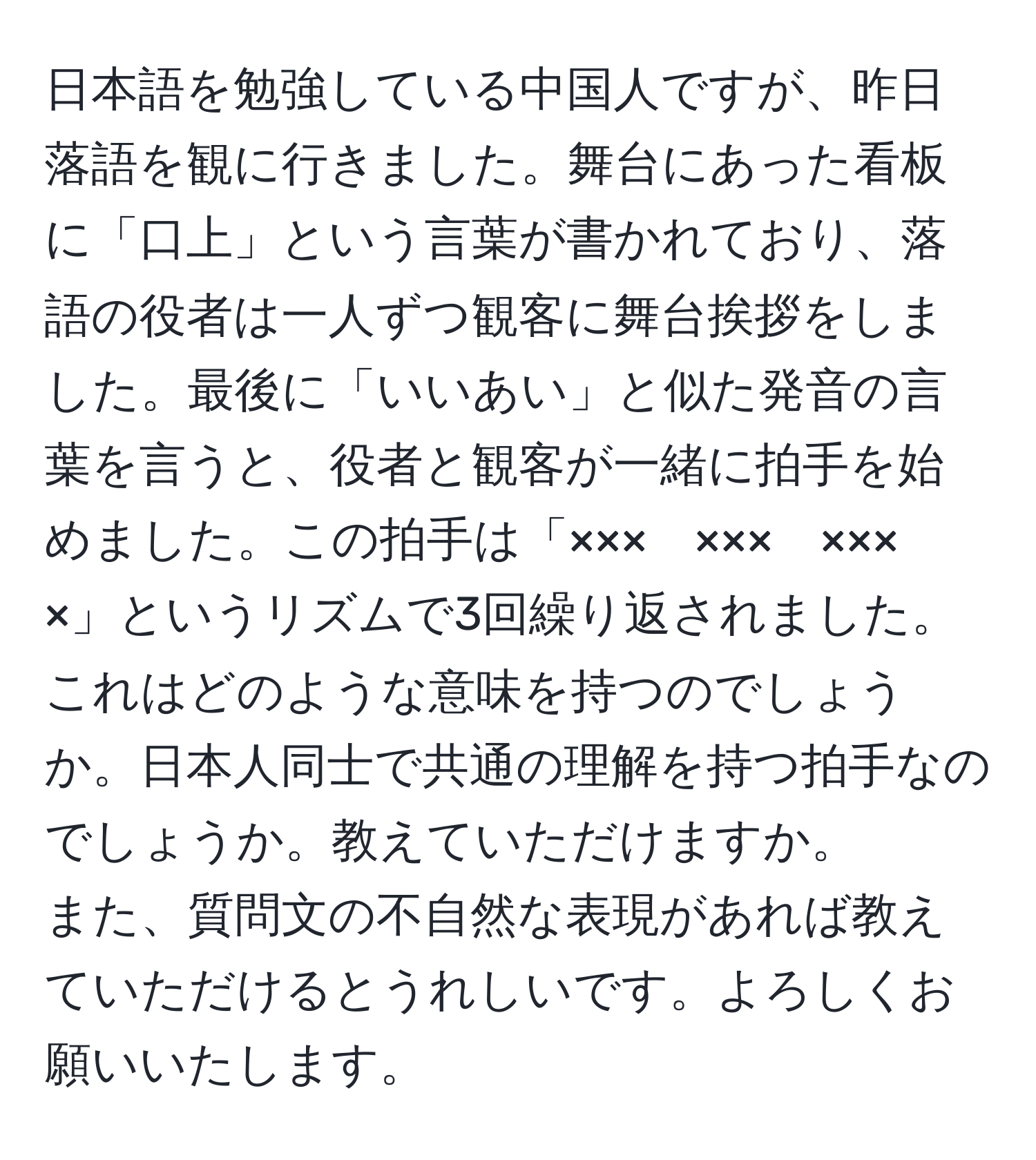 日本語を勉強している中国人ですが、昨日落語を観に行きました。舞台にあった看板に「口上」という言葉が書かれており、落語の役者は一人ずつ観客に舞台挨拶をしました。最後に「いいあい」と似た発音の言葉を言うと、役者と観客が一緒に拍手を始めました。この拍手は「×××　×××　×××　×」というリズムで3回繰り返されました。これはどのような意味を持つのでしょうか。日本人同士で共通の理解を持つ拍手なのでしょうか。教えていただけますか。  
また、質問文の不自然な表現があれば教えていただけるとうれしいです。よろしくお願いいたします。