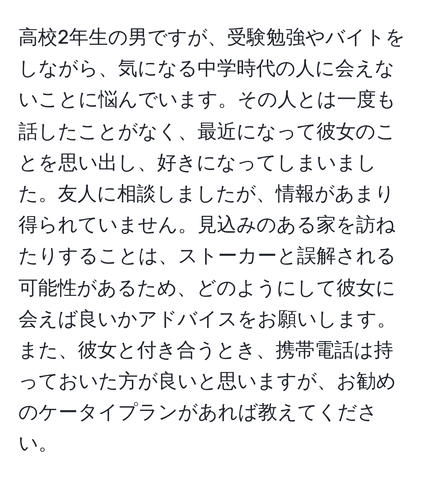 高校2年生の男ですが、受験勉強やバイトをしながら、気になる中学時代の人に会えないことに悩んでいます。その人とは一度も話したことがなく、最近になって彼女のことを思い出し、好きになってしまいました。友人に相談しましたが、情報があまり得られていません。見込みのある家を訪ねたりすることは、ストーカーと誤解される可能性があるため、どのようにして彼女に会えば良いかアドバイスをお願いします。また、彼女と付き合うとき、携帯電話は持っておいた方が良いと思いますが、お勧めのケータイプランがあれば教えてください。