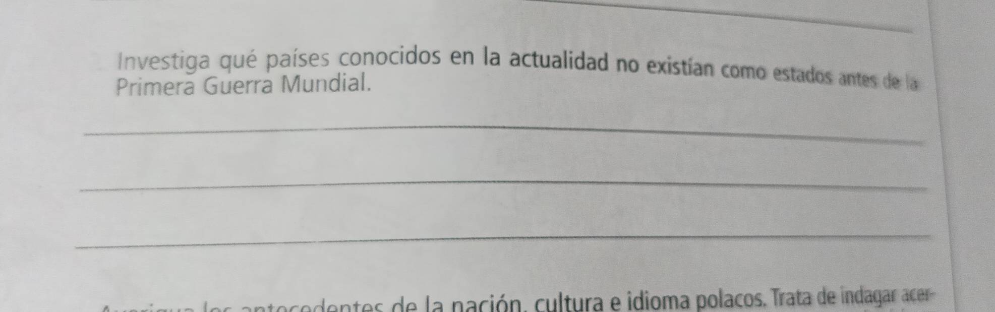 Investiga qué países conocidos en la actualidad no existían como estados antes de la 
Primera Guerra Mundial. 
_ 
_ 
_ 
antes de la nación. cultura e idioma polacos. Trata de indagar acer