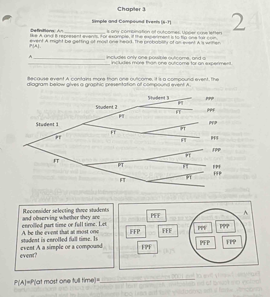 Chapter 3 
Simple and Compound Events [6-7] 
Definitions: An _is any combination of outcomes. Upper case letters 
2 
like A and B represent events. For example, if the experiment is to flip one fair coin, 
event A might be getting at most one head. The probability of an event A is written
P(A). 
A _includes only one possible outcome, and a 
_includes more than one outcome for an experiment. 
Because event A contains more than one outcome, it is a compound event. The 
diagram below gives a graphic presentation of compound event A. 
Reconsider selecting three students 
and observing whether they are 
enrolled part time or full time. Let 
A be the event that at most one 
student is enrolled full time. Is 
event A a simple or a compound 
event?
P(A)=P(at most one full time)= 
_