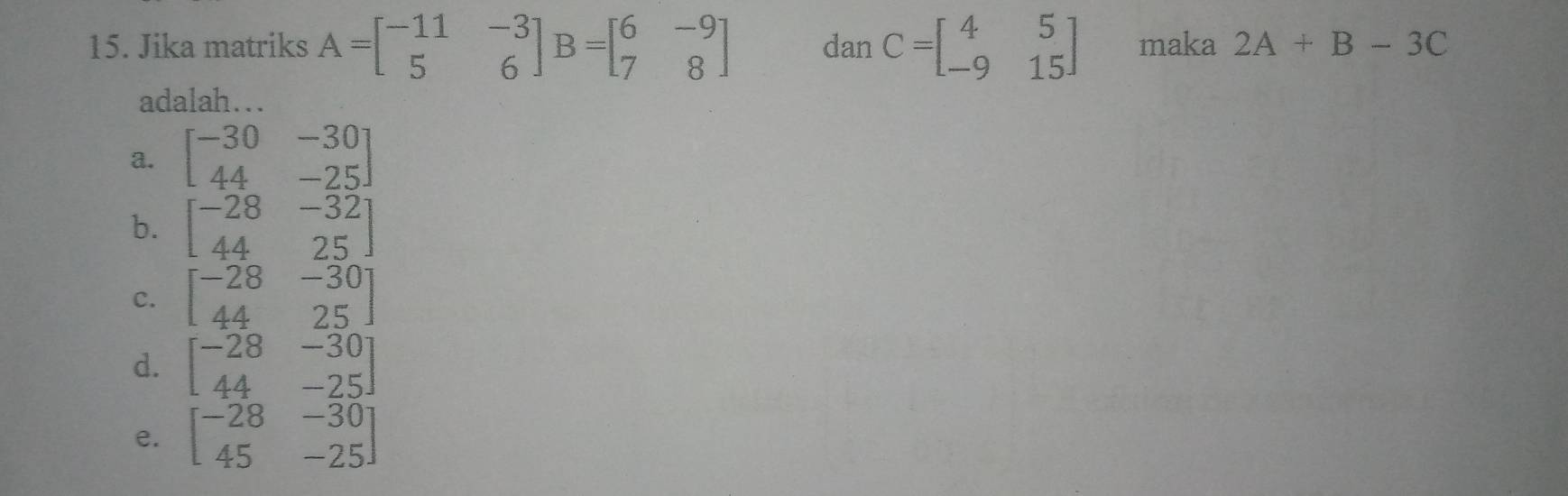 Jika matriks A=beginbmatrix -11&-3 5&6endbmatrix B=beginbmatrix 6&-9 7&8endbmatrix danC=beginbmatrix 4&5 -9&15endbmatrix maka 2A+B-3C
adalah…
a. beginbmatrix -30&-30 44&-25endbmatrix
b. beginbmatrix -28&-32 44&25endbmatrix
C. beginbmatrix -28&-30 44&25endbmatrix
d. beginbmatrix -28&-30 44&-25endbmatrix
e. beginbmatrix -28&-30 45&-25endbmatrix