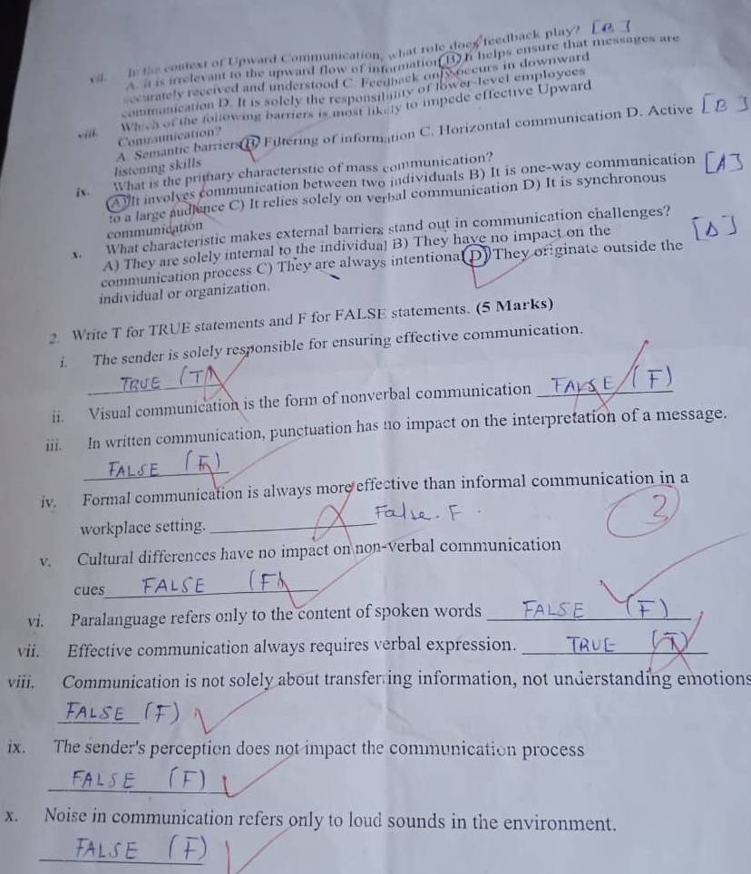 vil In the context of Upward Communication, what role doex feedback play?
A. it is irrelevant to the upward flow of information(B) I helps ensure that messages are
ccurately received and understood C. Feenback onfyoccurs in downward
communication D. It is solely the responsibility of lower-level employees
Which of the following barriers is most likely to impede effective Upward
-i/i Comunication?
listening skills A. Semantic barriers D Filtering of information C. Horizontal communication D. Active
ix. What is the primary characteristic of mass communication?
(A)I involves communication between two individuals B) It is one-way communication
communication to a large audience C) It relies solely on verbal communication D) It is synchronous
A. What characteristic makes external barriers stand out in communication challenges?
A) They are solely internal to the individual B) They have no impact on the
communication process C) They are always intentional(D) They or ginate outside the
individual or organization.
2. Write T for TRUE statements and F for FALSE statements. (5 Marks)
f. The sender is solely responsible for ensuring effective communication.
ii. Visual communication is the form of nonverbal communication_
iii. In written communication, punctuation has n0 impact on the interpretation of a message.
_
iv. Formal communication is always more effective than informal communication in a
workplace setting._
v. Cultural differences have no impact on non-verbal communication
cues_
vi. Paralanguage refers only to the content of spoken words_
vii. Effective communication always requires verbal expression._
viii. Communication is not solely about transfer ing information, not understanding emotions
_
ix. The sender's perception does not impact the communication process
_
x. Noise in communication refers only to loud sounds in the environment.
_
