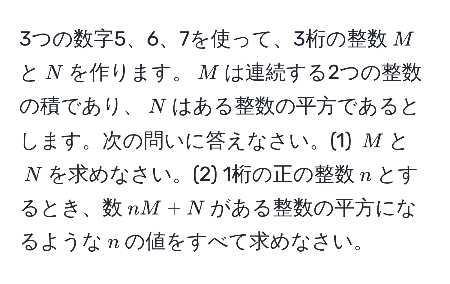 3つの数字5、6、7を使って、3桁の整数$M$と$N$を作ります。$M$は連続する2つの整数の積であり、$N$はある整数の平方であるとします。次の問いに答えなさい。(1) $M$と$N$を求めなさい。(2) 1桁の正の整数$n$とするとき、数$nM + N$がある整数の平方になるような$n$の値をすべて求めなさい。