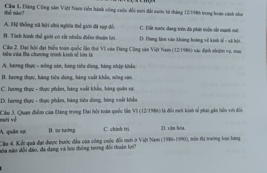 Cầu 1. Đảng Cộng sân Việt Nam tiến hành công cuộc đổi mới đất nước từ tháng 12/1986 trong hoàn cánh như
thể nào?
A. Hệ thống xã hội chủ nghĩa thế giới đã sụp đổ. C. Đất nước đang trên đã phát triển rất mạnh mẽ.
B. Tinh hinh thế giới có rất nhiều điểm thuận lợi. D. Đang lâm vào khủng hoàng về kinh tế - xã hội,
Câu 2. Đại hội đại biểu toàn quốc lần thứ VI của Đảng Cộng sản Việt Nam (12/1986) xác định nhiệm vụ, mục
tiêu của Ba chương trình kinh tế lớn là
A. lương thực - nông sản, hàng tiêu dùng, hàng nhập khẩu.
B. lương thực, hàng tiêu dùng, hàng xuất khẩu, nông sản.
C. lương thực - thực phẩm, hàng xuất khẩu, hàng quân sự.
D. lương thực - thực phẩm, hàng tiêu dùng, hàng xuất khẩu.
Câu 3. Quan điểm của Đảng trong Đại hội toàn quốc lần VI (12/1986) là đổi mới kinh tế phải gắn liên với đổi
mới về
A. quân sự. B. tư tưởng. C. chính trị. D. văn hóa.
Câu 4. Kết quả đạt được bước đầu của công cuộc đổi mới ở Việt Nam (1986-1990), trên thị trường loại hàng
nóa não dổi dảo, đa dạng và lưu thông tương đổi thuận lợi?