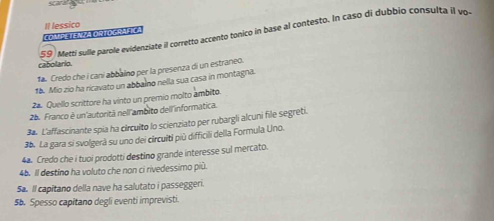 scararago; 
Il lessico 
59 Mettí sulle parole evidenziate il corretto accento tonico in base al contesto. In caso di dubbio consulta il vo- 
COMPETENZA ORTOGRAFICA 
cabolario. 
1ª. Credo che i cani abbaino per la presenza di un estraneo. 
16. Mio zio ha ricavato un abbaino nella sua casa in montagna. 
2a. Quello scrittore ha vinto un premio molto ambito. 
2b. Franco è un'autorità nell'ambito dell'informatica. 
3a. L'affascinante spia ha circuito lo scienziato per rubargli alcuni file segreti. 
3b. La gara si svolgerà su uno dei circuiti più difficili della Formula Uno. 
4a. Credo che i tuoi prodotti destino grande interesse sul mercato. 
4b. Il destino ha voluto che non ci rivedessimo più. 
5a. ll capitano della nave ha salutato i passeggeri. 
5b. Spesso capitano degli eventi imprevisti.