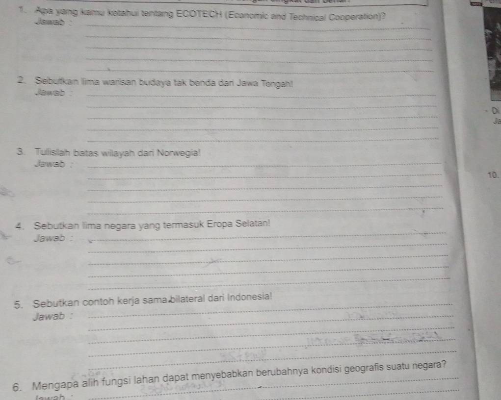 Apa yang kamu ketahui tentang ECOTECH (Economic and Technical Cooperation)? 
_ 
Jawab : 
_ 
_ 
_ 
_ 
2. Sebufkan lima warisan budaya tak benda dari Jawa Tengah! 
Jawab _ 
_ 
_ 
Di 
_ 
J 
_ 
3. Tuislah batas wilayah dari Norwegia! 
Jawab :_ 
_ 
10. 
_ 
_ 
_ 
4. Sebutkan lima negara yang termasuk Eropa Selatan! 
_ 
Jawab : 
_ 
_ 
_ 
_ 
5. Sebutkan contoh kerja sama bilateral dari Indonesia! 
Jawab :_ 
_ 
_ 
_ 
6. Mengapa alih fungsi lahan dapat menyebabkan berubahnya kondisi geografis suatu negara? 
lwah