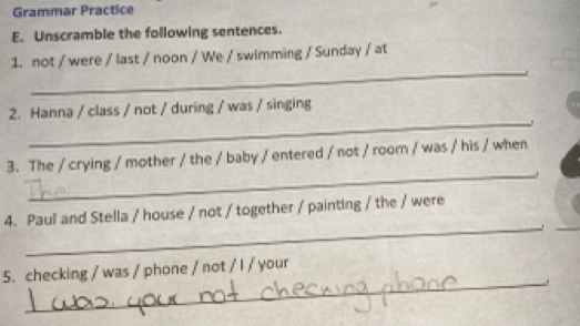 Grammar Practice 
E. Unscramble the following sentences. 
_ 
1. not / were / last / noon / We / swimming / Sunday / at 
_ 
2. Hanna / class / not / during / was / singing 
、 
_ 
3. The / crying / mother / the / baby / entered / not / room / was / his / when 
. 
_ 
4. Paul and Stella / house / not / together / painting / the / were 
_ 
5. checking / was / phone / not / I / your