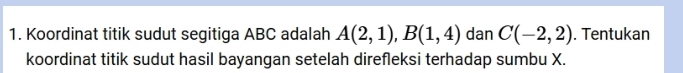 Koordinat titik sudut segitiga ABC adalah A(2,1), B(1,4) dan C(-2,2). Tentukan 
koordinat titik sudut hasil bayangan setelah direfleksi terhadap sumbu X.