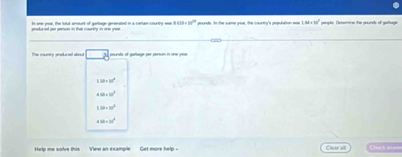 In one year, the total amount of garbage generated in a certain country was 8.03* 10^(20)
produced per person in that country in one year pounds. In the same year, the country's population was 1.84* 10^7 people. Determine the pounds of gerbage
The country produced aibout J. pounds of garbage per person in one year
150* 20°
4(8* 10^3
1.50* 10^3
4.68* 10^4
Help me solve this View an example Get more help - Clear all nck an===