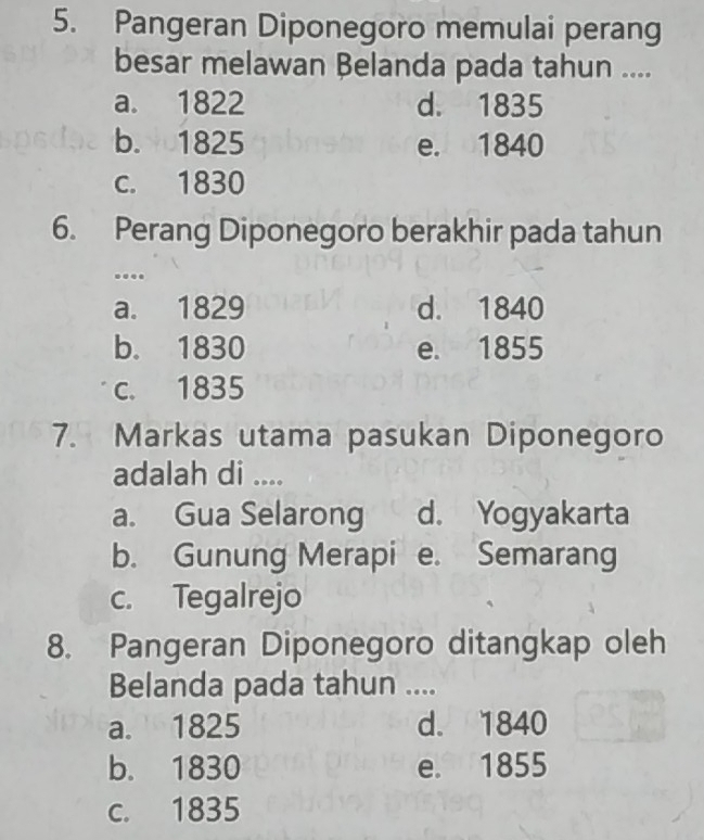 Pangeran Diponegoro memulai perang
besar melawan Belanda pada tahun ....
a. 1822 d. 1835
b. 1825 e. 1840
c. 1830
6. Perang Diponegoro berakhir pada tahun
...
a. 1829 d. 1840
b. 1830 e. 1855
c. 1835
7. Markas utama pasukan Diponegoro
adalah di ....
a. Gua Selarong d. Yogyakarta
b. Gunung Merapi e. Semarang
c. Tegalrejo
8. Pangeran Diponegoro ditangkap oleh
Belanda pada tahun ....
a. 1825 d. 1840
b. 1830 e. 1855
c. 1835