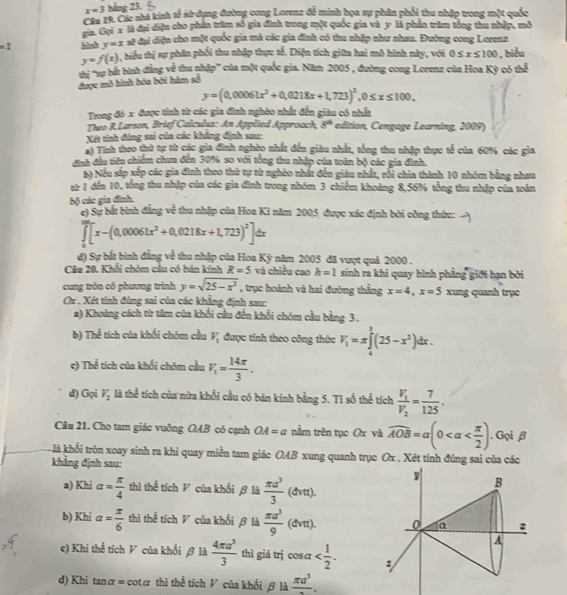 x=3 bằng 23.
Câu 19, Các nhà kinh tế sử dụng đường cong Lorenz đễ minh họa sự phân phối thu nhập trong một quốc
gia. Gọi x là đại điện cho phần trăm số gia đình trong một quốc gia và y là phần trăm tổng thu nhập, mô
=1 hìành y=x sẽ đại diện cho một quốc gia mà các gia đình có thu nhập như nhau. Đường cong Lorenz
y=f(x) 5, biểu thị sự phân phối thu nhập thực tế. Diện tích giữa hai mô hình này, với 0≤ x≤ 100 , biểu
thị 'sự bắt bình đẳng về thu nhập' của một quốc gia. Năm 2005 , đường cong Lorenz của Hoa Kỳ có thể
được mô hình hóa bởi hàm số
y=(0,00061x^2+0,0218x+1,723)^2,0≤ x≤ 100,
Trong đó x được tính từ các gia đình nghèo nhất đến giàu có nhất
Theo R. Larson, Brief Calculys: An Applied Approach, 8^(at) edition, Cengage Learning, 2009)
Xét tính đủng sai của các khẳng định sau:
*) Tính theo thứ tự từ các gia đình nghệo nhất đến giàu nhất, tổng thu nhập thực tế của 60% các gia
ịh đầu tiên chiếm chưa đến 30% so với tổng thu nhập của toàn bộ các gia đình.
6) Nếu sắp xếp các gia đình theo thứ tự từ nghèo nhất đến giàu nhất, rồi chia thành 10 nhóm bằng nhau
ừ 1 đến 10, tổng thu nhập của các gia đình trong nhóm 3 chiếm khoảng 8,56% tổng thu nhập của toàn
bộ các gia đình.
c) Sự bất bình đẳng về thu nhập của Hoa Kì năm 2005 được xác định bởi công thức:
∈tlimits _0^(2[x-(0,00061x^2)+0,0218x+1,723)^2]dx
đ) Sự bắt bình đẳng về thu nhập của Hoa Kỳ năm 2005 đã vượt quá 2000 .
Câu 20. Khối chòm cầu có bán kính R=5 và chiều cao h=1 sinh ra khi quay hình phẳng giới hạn bởi
cung tròn có phương trình y=sqrt(25-x^2) , trục hoành và hai đường thẳng x=4,x=5 xung quanh trục
Ox . Xét tính đúng sai của các khẳng định sau:
a) Khoảng cách từ tâm của khối cầu đến khối chóm cầu bằng 3 .
b) Thể tích của khối chōm cầu V_1 được tính theo công thức V_1=π ∈tlimits _4^(5(25-x^2))dx.
c) The^(frac 2)3 tích của khối chóm cầu V_1= 14π /3 .
d) Gọi V_2 là thể tích của nữa khối cầu có bán kính bằng 5. Tỉ số thể tích frac V_1V_2= 7/125 .
Câu 21. Cho tam giác vuông OAB có cạnh OA=a nằm trên tục Ox và widehat AOB=alpha (0 . Gọi β
kà khối tròn xoay sinh ra khi quay miền tam giác OAB xung quanh trục Ox . Xét tính đúng sai của các
khẳng định sau:
a) Khi alpha = π /4  thì thể tích V của khối β là  π a^3/3 (dvtt).
9
B
b) Khi alpha = π /6  thì thể tích V của khối β là  π a^3/9 (dvtt). a
0
A
c) Khi thể tích V của khối β là  4π a^3/3  thì giá trị cos alpha
d) Khi t analpha = cotα thì thể tích V của khối β là frac π a^3.