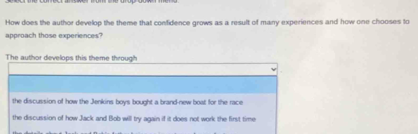 selecr the conect ansker from the arop don mend .
How does the author develop the theme that confidence grows as a result of many experiences and how one chooses to
approach those experiences?
The author develops this theme through
the discussion of how the Jenkins boys bought a brand-new boat for the race
the discussion of how Jack and Bob will try again if it does not work the first time