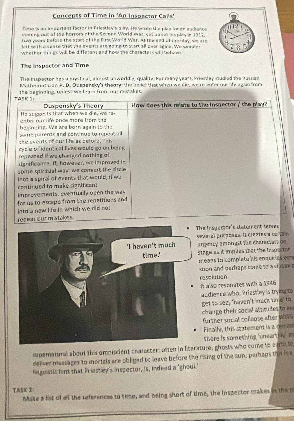 Concepts of Time in ‘An Inspector Calls’
Time is an important factor in Priestley's play. He wrote the play for an audience
coming out of the horrors of the Second World War, yet he set his play in 1912,
two years before the start of the First World War. At the end of the play, we are
left with a sense that the events are going to start all over again. We wonder
whether things will be different and how the characters will behave.
The Inspector and Time
The Inspector has a mystical, almost unworldly, quality. For many years, Priestley studied the Russian
Mathematician P. D. Ouspensky's theory; the belief that when we die, we re-enter our life again from
the beginning, unless we learn from our mistakes.
TASK 1:
Ouspensky’s Theory How does this relate to the Inspector / the play?
He suggests that when we die, we re-
enter our life once more from the
beginning. We are born again to the
same parents and continue to repeat all
the events of our life as before. This
cycle of identical lives would go on being
repeated if we changed nothing of
significance. If, however, we improved in
some spiritual way, we convert the circle
into a spiral of events that would, if we
continued to make significant
improvements, eventually open the way
for us to escape from the repetitions and
into a new life in which we did not
repeat our mistakes.
The Inspector's statement serves
several purposes. it creates a certain
urgency amongst the characters on
stage as it implies that the Inspector
means to complete his enquiries v 
soon and perhaps come to a climax o
resolution.
It also resonates with a 1946
audience who, Priestley is trying to
get to see, ‘haven’t much time’ to
change their social attitu  to 
further social collapse after WW
Finally, this statement is a remin
there is something 'unearthly  
supernatural about this omniscient character: often in literature, ghosts who come to earth to
deliver messages to mortals are obliged to leave before the rising of the sun; perhaps this is a
fnguistic hint that Priestley’s inspector, is, indeed a ‘ghoul.’
TASIC 2
Make a list of all the references to time, and being short of time, the inspector makes in the p