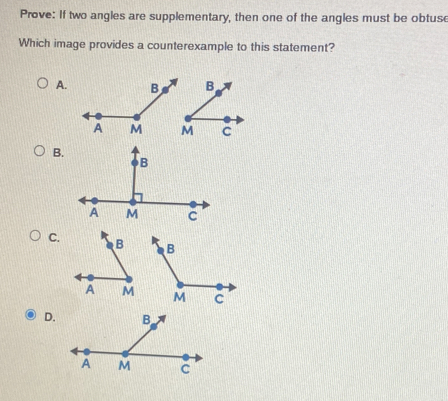 Prove: If two angles are supplementary, then one of the angles must be obtuse 
Which image provides a counterexample to this statement? 
A. 

B. 
C. 

D.