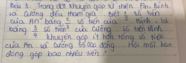 Bai 3: Trong dBt xhuyěn gop iù thén Än, Binh 
rá Qiòng dèu tham gia. Bièt  1/2  s tién 
wia An bong  2/3  so tién aia Binh, la 
bàng  3/4  so tién? wa Guōng sò tién Binn 
khuyen gòp it hán tòng sǒ tién 
(ia An vá Cuóng 55000 dōng Hoi mài ban 
dong gop bao nivèu jièn?