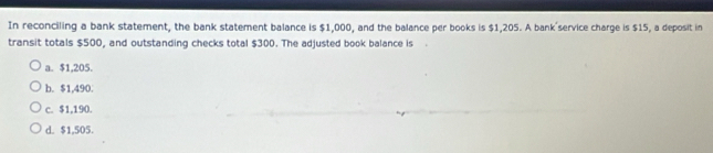 In reconciling a bank statement, the bank statement balance is $1,000, and the balance per books is $1,205. A bank'service charge is $15, a deposit in
transit totals $500, and outstanding checks total $300. The adjusted book balance is
a. $1,205.
b. $1,490.
c. $1,190.
d. $1,505.