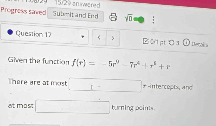 1.08/29 15/29 answered 
Progress saved Submit and End sqrt(0) . 
Question 17 < 0/1 pt つ 3 ⓘ Details 
Given the function f(r)=-5r^9-7r^4+r^6+r
There are at most □ - r -intercepts, and 
at most □ ti . rning points.