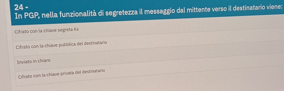 In PGP, nella funzionalità di segretezza il messaggio dal mittente verso il destinatario viene:
Cifrato con la chiave segreta Ks
Cifrato con la chiave pubblica del destinatario
Inviato in chiaro
Cifrato con la chiave privata del destinatario