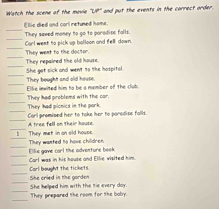 Watch the scene of the movie ''UP'' and put the events in the correct order. 
Ellie died and carl retuned home. 
They saved money to go to paradise falls. 
Carl went to pick up balloon and fell down. 
They went to the doctor. 
They repaired the old house. 
She got sick and went to the hospital. 
They bought and old house. 
Ellie invited him to be a member of the club. 
They had problems with the car. 
They had picnics in the park. 
Carl promised her to take her to paradise falls. 
A tree fell on their house. 
1 They met in an old house. 
They wanted to have children. 
Ellie gave carl the adventure book 
Carl was in his house and Ellie visited him. 
Carl bought the tickets. 
She cried in the garden 
She helped him with the tie every day. 
They prepared the room for the baby.