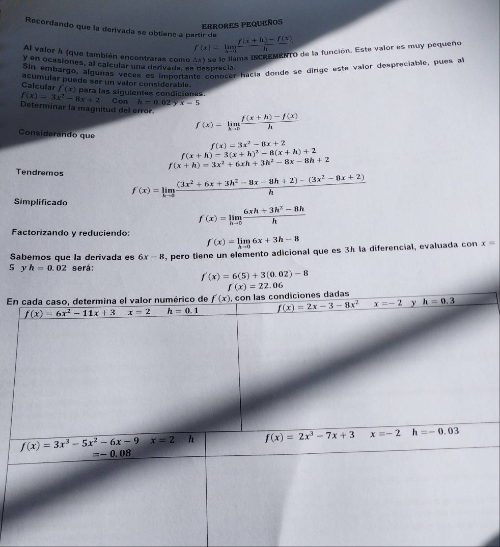 ERRORES PEQUEÑOS
Recordando que la derivada se obtiene a partir de f(x)=limlimits _hto 0 (f(x+h)-f(x))/h 
Al valor h (que también encontraras como △ x) e se le llama INCREMENTO de la función. Este valor es muy pequeño
y en ocasiones, al calcular una derivada, se desprecia.
Sin embargo, algunas veces es importante conocer hacia donde se dirige este valor despreciable, pues al
acumular puede ser un valor considerable.
Calcular f'(x)
f(x)=3x^2-8x+2 para las siguientes condiciones.
Con h=0.02 x=5
Determinar la magnitud del error. f'(x)=limlimits _hto 0 (f(x+h)-f(x))/h 
Considerando que f(x)=3x^2-8x+2
f(x+h)=3(x+h)^2-8(x+h)+2
f(x+h)=3x^2+6xh+3h^2-8x-8h+2
Tendremos
f'(x)=limlimits _hto 0 ((3x^2+6x+3h^2-8x-8h+2)-(3x^2-8x+2))/h 
Simplificado
f'(x)=limlimits _hto 0 (6xh+3h^2-8h)/h 
Factorizando y reduciendo:
f'(x)=limlimits _hto 06x+3h-8
Sabemos que la derivada es 6x-8 , pero tiene un elemento adicional que es 3h la diferencial, evaluada con x=
5 y h=0.02 será:
f'(x)=6(5)+3(0.02)-8
f'(x)=22.06
E