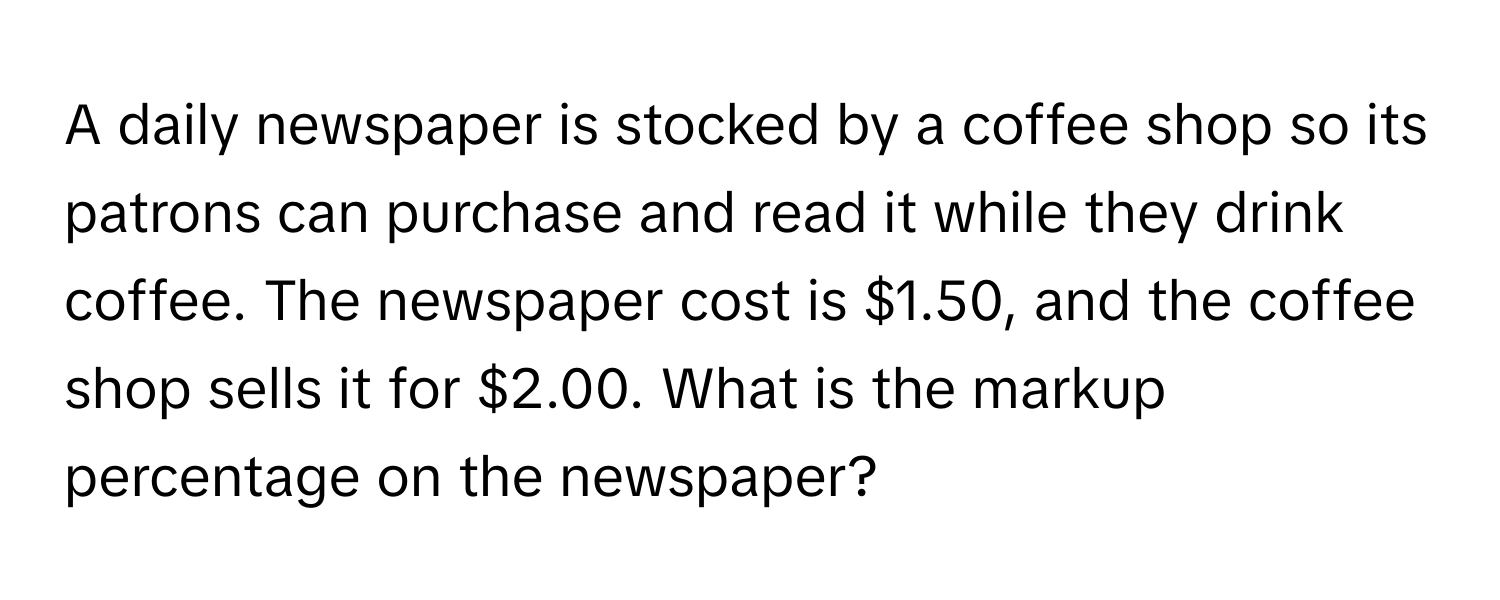 A daily newspaper is stocked by a coffee shop so its patrons can purchase and read it while they drink coffee. The newspaper cost is $1.50, and the coffee shop sells it for $2.00. What is the markup percentage on the newspaper?