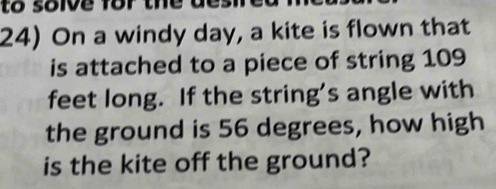 to soive for the des 
24) On a windy day, a kite is flown that 
is attached to a piece of string 109
feet long. If the string's angle with 
the ground is 56 degrees, how high 
is the kite off the ground?