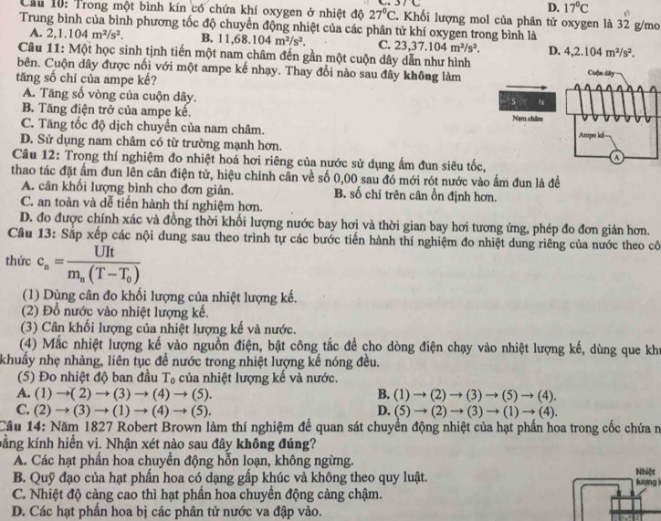 37C
D. 17°C
Cầu 10: Trong một bình kín có chứa khí oxygen ở nhiệt độ 27°C. Khối lượng mol của phân tử oxygen là 32 g/mo
Trung bình của bình phương tốc độ chuyển động nhiệt của các phân tử khí oxygen trong bình là
A. 2,1.104m^2/s^2. B. 11,68.104m^2/s^2. C. 23,37.104m^2/s^2. D. 4,2.104m^2/s^2.
Câu 11: Một học sinh tịnh tiến một nam châm đến gần một cuộn dây dẫn như hình
bên. Cuộn dây được nối với một ampe kế nhạy. Thay đổi nào sau đây không làm
tăng số chỉ của ampe kế?
A. Tăng số vòng của cuộn dây.
B. Tăng điện trở của ampe kế.
C. Tăng tốc độ dịch chuyển của nam châm.
D. Sử dụng nam châm có từ trường mạnh hơn. 
Câu 12: Trong thí nghiệm đo nhiệt hoá hơi riêng của nước sử dụng ấm đun siêu tốc,
thao tác đặt ấm đun lên cân điện tử, hiệu chỉnh cân về số 0,00 sau đó mới rót nước vào ấm đun là đề
A. cân khối lượng bình cho đơn giản. B. số chỉ trên cân ổn định hơn.
C. an toàn và dễ tiến hành thí nghiệm hơn.
D. đo được chính xác và đồng thời khối lượng nước bay hơi và thời gian bay hơi tương ứng, phép đo đơn giản hơn.
Câu 13: Sắp xếp các nội dung sau theo trình tự các bước tiến hành thí nghiệm đo nhiệt dung riêng của nước theo cô
thức c_n=frac UItm_n(T-T_0)
(1) Dùng cân đo khối lượng của nhiệt lượng kế.
(2) Đổ nước vào nhiệt lượng kế.
(3) Cân khối lượng của nhiệt lượng kế và nước.
(4) Mắc nhiệt lượng kế vào nguồn điện, bật công tắc để cho dòng điện chạy vào nhiệt lượng kế, dùng que kh
khuẩy nhẹ nhàng, liên tục đề nước trong nhiệt lượng kế nóng đều.
(5) Đo nhiệt độ ban đầu T_0 của nhiệt lượng kế và nước.
A. (1)to (2)to (3)to (4)to (5). B. (1)to (2)to (3)to (5)to (4).
C. (2)to (3)to (1)to (4)to (5). D. (5)to (2)to (3)to (1)to (4).
Cầu 14: Năm 1827 Robert Brown làm thí nghiệm để quan sát chuyển động nhiệt của hạt phần hoa trong cốc chứa n
kằng kính hiền vi. Nhận xét nào sau đây không đúng?
A. Các hạt phần hoa chuyển động hỗn loạn, không ngừng. Nhiệt
B. Quỹ đạo của hạt phần hoa có dạng gấp khúc và không theo quy luật. lượng 
C. Nhiệt độ càng cao thì hạt phần hoa chuyền động càng chậm.
D. Các hạt phẩn hoa bị các phân tử nước va đập vào.