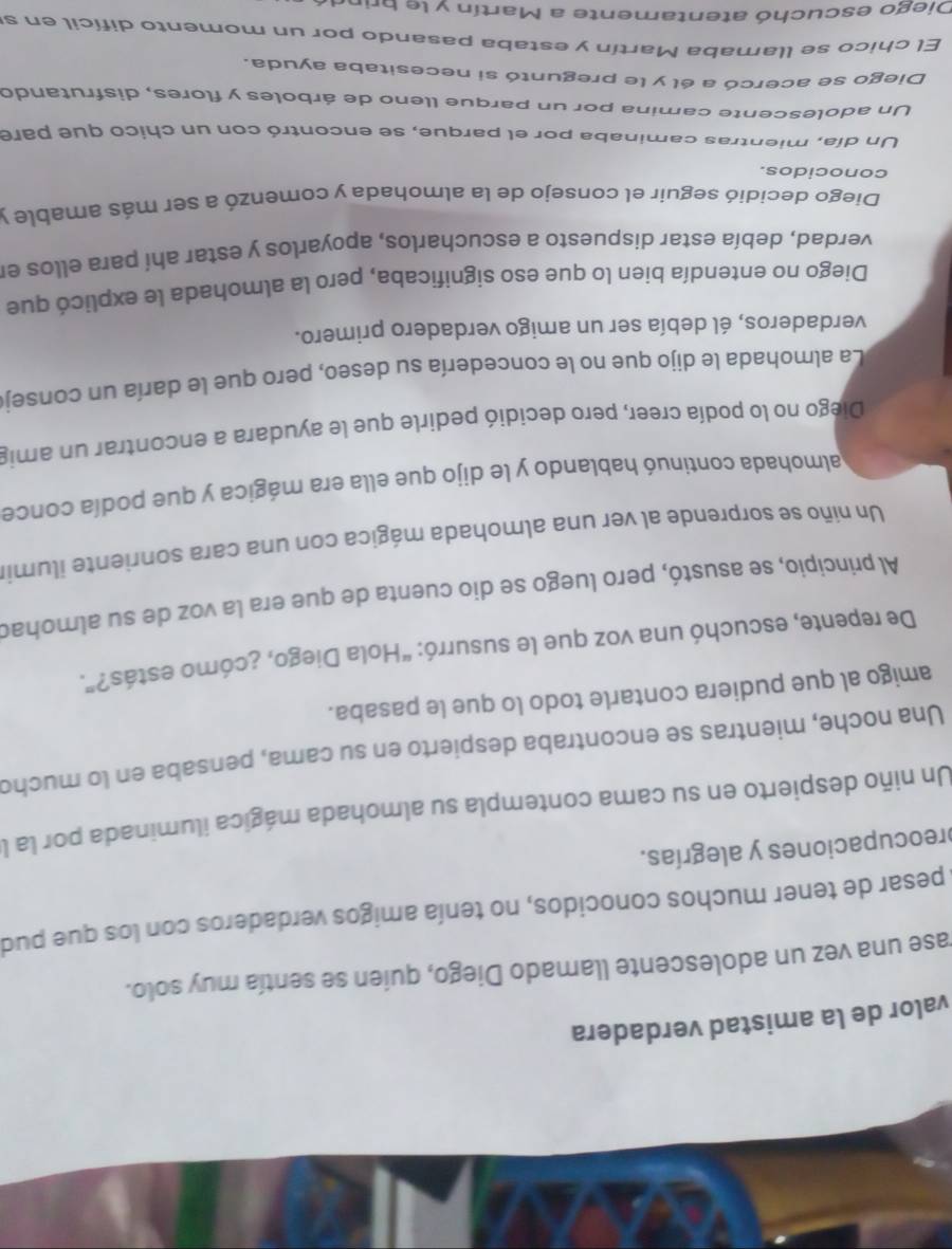 valor de la amistad verdadera
rase una vez un adolescente llamado Diego, quien se sentía muy solo.
pesar de tener muchos conocidos, no tenía amigos verdaderos con los que pud
preocupaciones y alegrías.
Un niño despierto en su cama contempla su almohada mágica iluminada por la l
Una noche, mientras se encontraba despierto en su cama, pensaba en lo mucho
amigo al que pudiera contarle todo lo que le pasaba.
De repente, escuchó una voz que le susurró: “Hola Diego, ¿cómo estás?”.
Al principio, se asustó, pero luego se dio cuenta de que era la voz de su almohad
Un niño se sorprende al ver una almohada mágica con una cara sonriente ilumir
halmohada continuó hablando y le dijo que ella era mágica y que podía conce
Diégo no lo podía creer, pero decidió pedirle que le ayudara a encontrar un amig
La almohada le dijo que no le concedería su deseo, pero que le daría un conseje
verdaderos, él debía ser un amigo verdadero primero.
Diego no entendía bien lo que eso significaba, pero la almohada le explicó que
verdad, debía estar dispuesto a escucharlos, apoyarlos y estar ahí para ellos en
Diego decidió seguir el consejo de la almohada y comenzó a ser más amable y
conocidos.
Un día, mientras caminaba por el parque, se encontró con un chico que pare
Un adolescente camina por un parque lleno de árboles y flores, disfrutando
Diego se acercó a él y le preguntó si necesitaba ayuda.
El chico se llamaba Martín y estaba pasando por un momento difícil en s
Diego escuchó atentamente a Martín y le brine